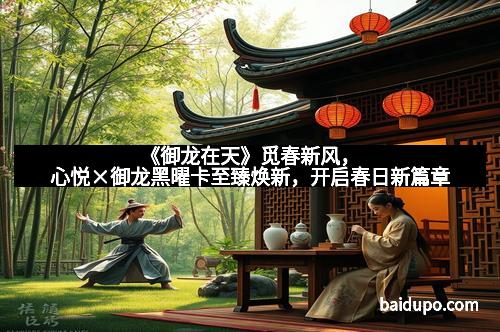 《御龙在天》觅春新风，心悦×御龙黑曜卡至臻焕新，开启春日新篇章